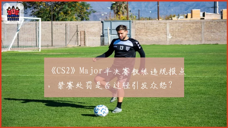 《CS2》Major半决赛教练违规报点，禁赛处罚是否过轻引发众怒？