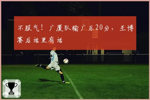 不服气!广厦队输广东20分,王博赛后话里有话