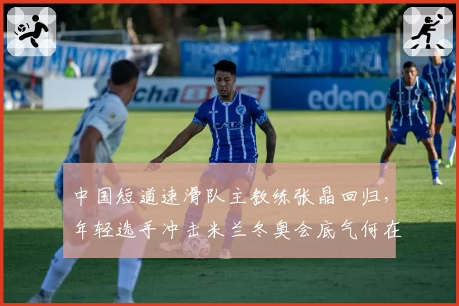 中国短道速滑队主教练张晶回归，年轻选手冲击米兰冬奥会底气何在？