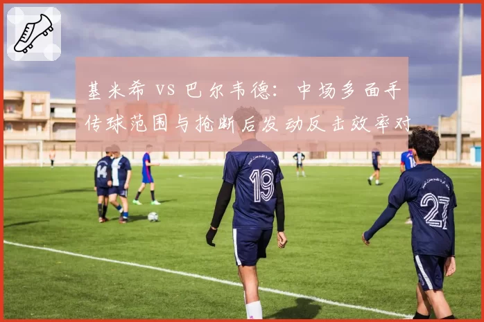 基米希 vs 巴尔韦德：中场多面手传球范围与抢断后发动反击效率对比