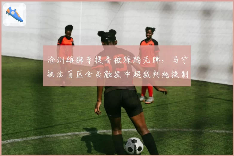 沧州雄狮李提香被踩踏无牌，马宁执法盲区会否触发中超裁判轮换制？