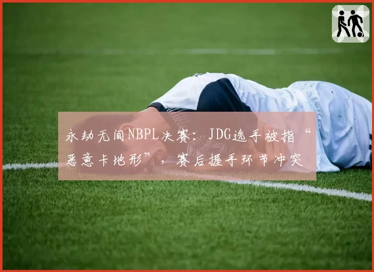 永劫无间NBPL决赛：JDG选手被指“恶意卡地形”，赛后握手环节冲突