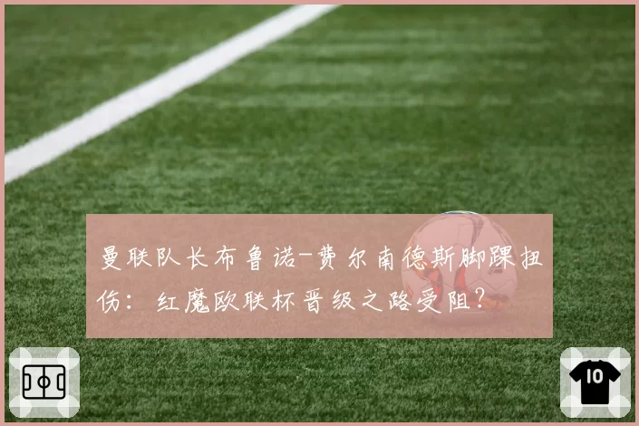 曼联队长布鲁诺-费尔南德斯脚踝扭伤：红魔欧联杯晋级之路受阻？