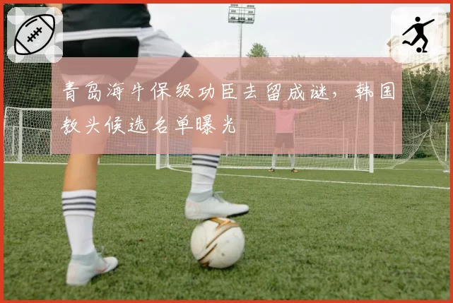 青岛海牛保级功臣去留成谜,韩国教头候选名单曝光