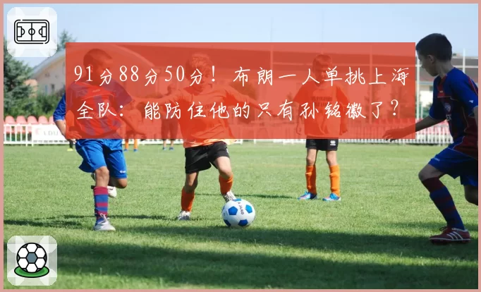 91分88分50分!布朗一人单挑上海全队:能防住他的只有孙铭徽了?