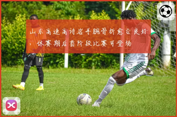 山东高速高诗岩手腕骨折愈合良好，休赛期后首阶段比赛可登场