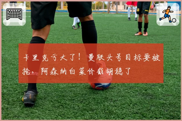 卡里克亏大了!曼联头号目标要被抢,阿森纳白菜价截胡稳了