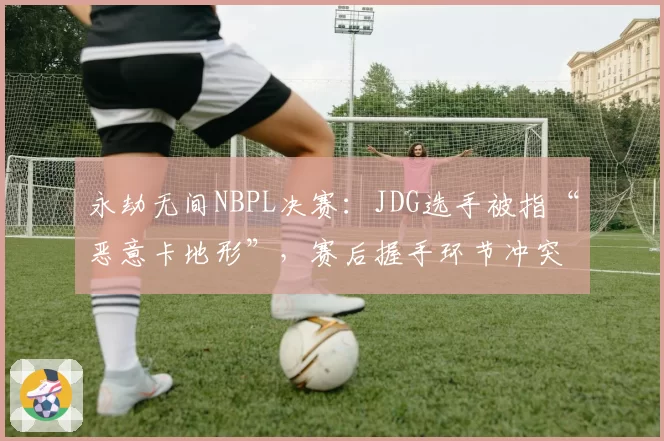 永劫无间NBPL决赛：JDG选手被指“恶意卡地形”，赛后握手环节冲突