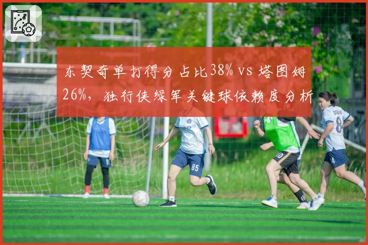 东契奇单打得分占比38% vs 塔图姆26%，独行侠绿军关键球依赖度分析