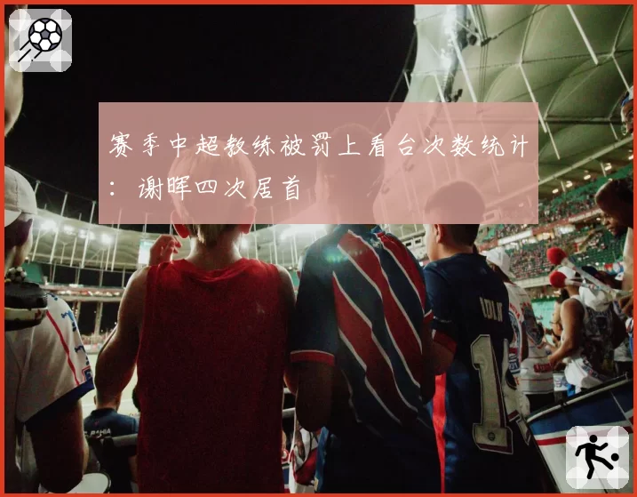 赛季中超教练被罚上看台次数统计:谢晖四次居首