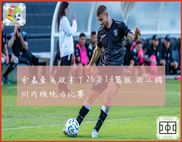 余嘉豪高效拿下26分14篮板 浙江稠州内线统治比赛