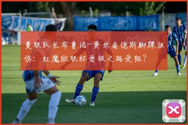 曼联队长布鲁诺-费尔南德斯脚踝扭伤：红魔欧联杯晋级之路受阻？