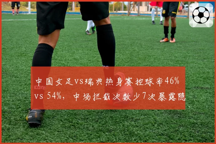 中国女足vs瑞典热身赛控球率46% vs 54%，中场拦截次数少7次暴露隐患