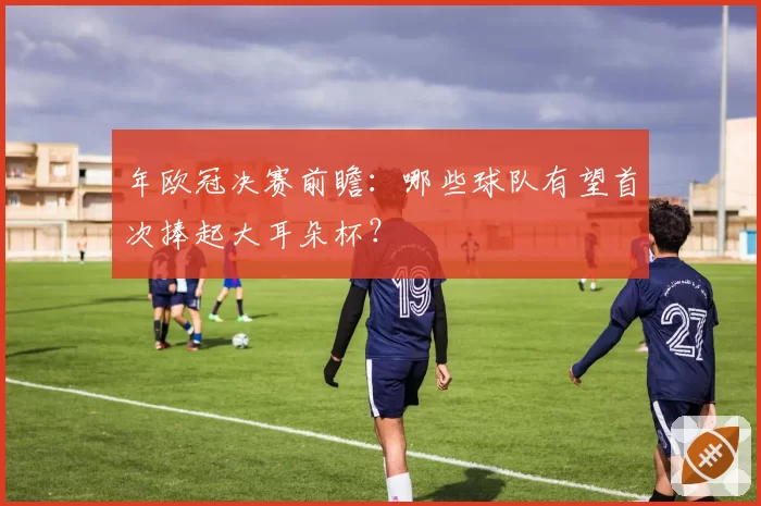 年欧冠决赛前瞻：哪些球队有望首次捧起大耳朵杯？
