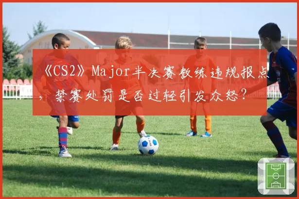 《CS2》Major半决赛教练违规报点,禁赛处罚是否过轻引发众怒?