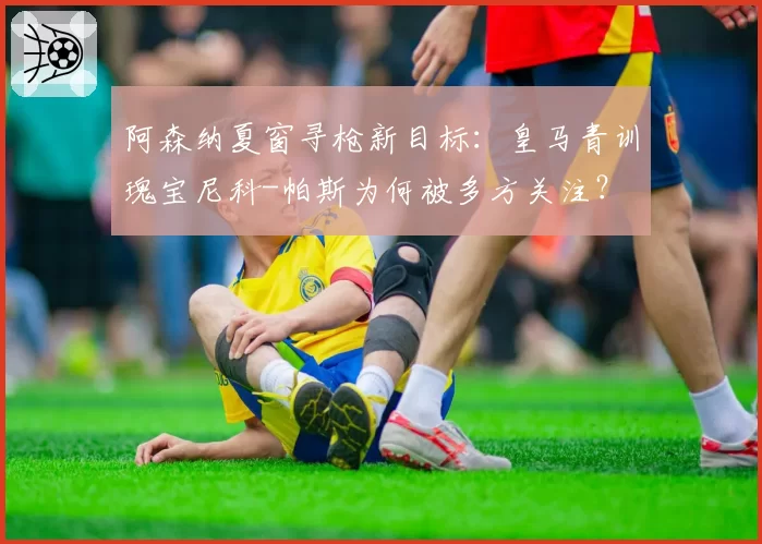 阿森纳夏窗寻枪新目标：皇马青训瑰宝尼科-帕斯为何被多方关注？