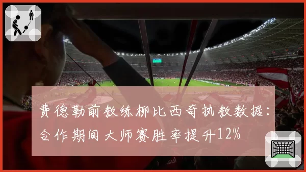 费德勒前教练柳比西奇执教数据：合作期间大师赛胜率提升12%