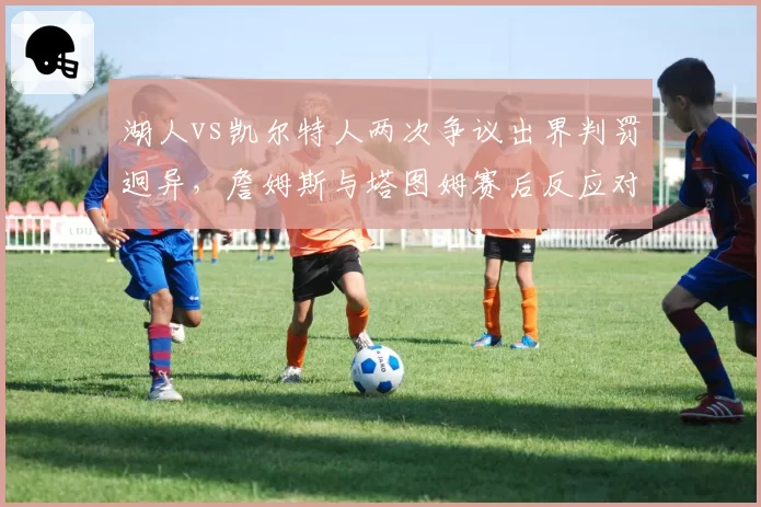 湖人vs凯尔特人两次争议出界判罚迥异，詹姆斯与塔图姆赛后反应对比引热议