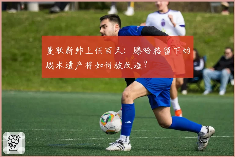 曼联新帅上任百天：滕哈格留下的战术遗产将如何被改造？