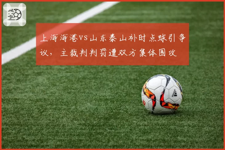 上海海港vs山东泰山补时点球引争议，主裁判判罚遭双方集体围攻