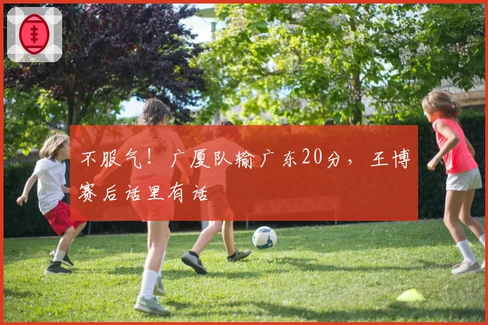 不服气!广厦队输广东20分,王博赛后话里有话