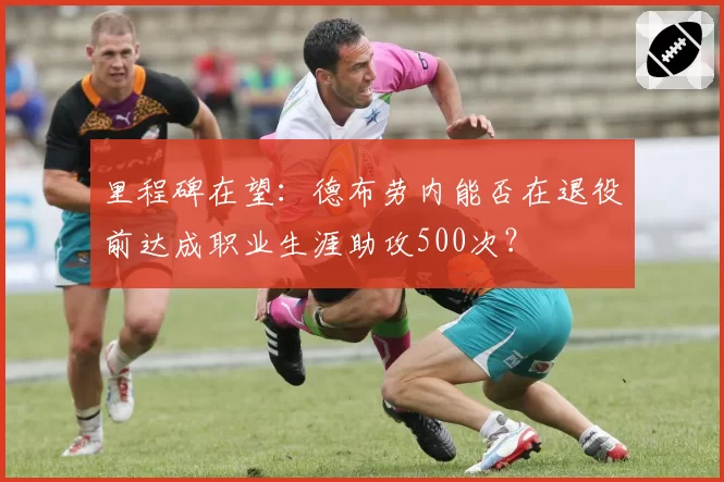 里程碑在望:德布劳内能否在退役前达成职业生涯助攻500次?