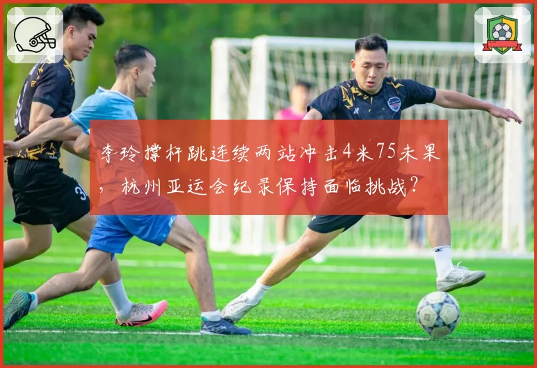 李玲撑杆跳连续两站冲击4米75未果，杭州亚运会纪录保持面临挑战？