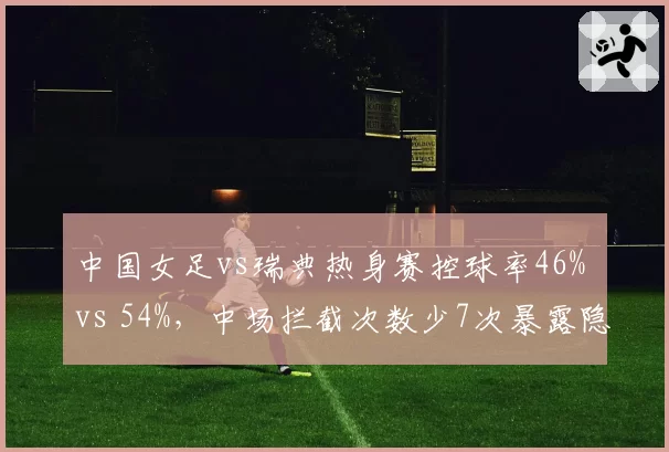 中国女足vs瑞典热身赛控球率46% vs 54%，中场拦截次数少7次暴露隐患