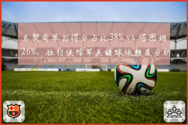东契奇单打得分占比38% vs 塔图姆26%,独行侠绿军关键球依赖度分析