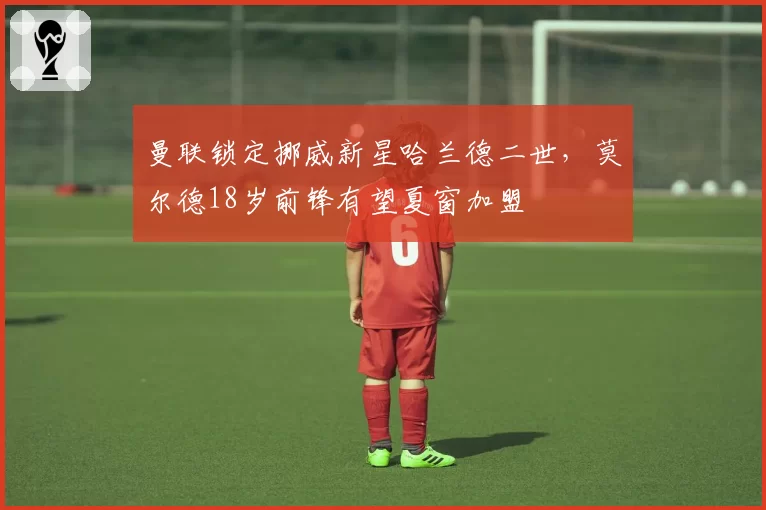 曼联锁定挪威新星哈兰德二世，莫尔德18岁前锋有望夏窗加盟