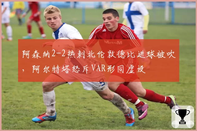 阿森纳2-2热刺北伦敦德比进球被吹，阿尔特塔怒斥VAR形同虚设