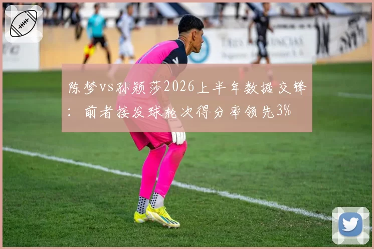 陈梦vs孙颖莎2026上半年数据交锋：前者接发球轮次得分率领先3%