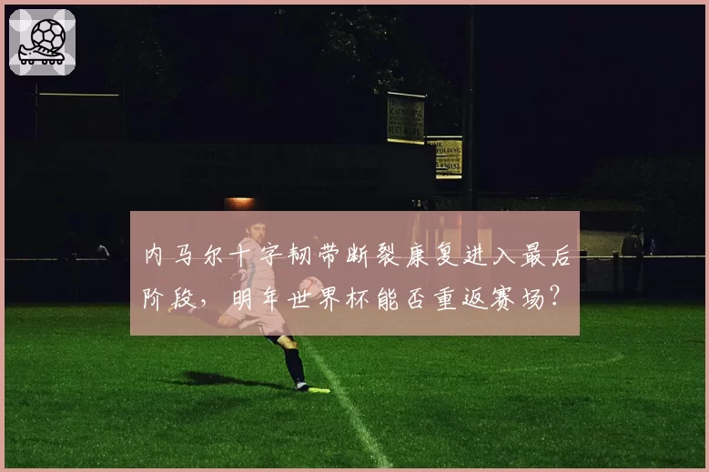 内马尔十字韧带断裂康复进入最后阶段，明年世界杯能否重返赛场？