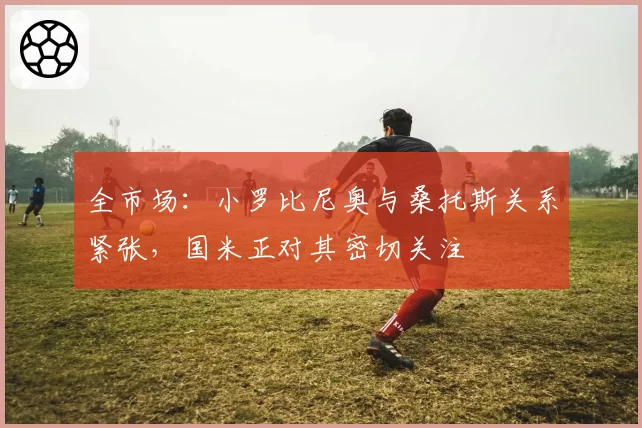 全市场：小罗比尼奥与桑托斯关系紧张，国米正对其密切关注