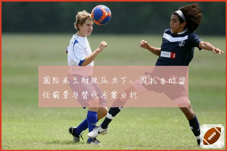 国际米兰财政压力下，因扎吉的留任前景与替代方案分析