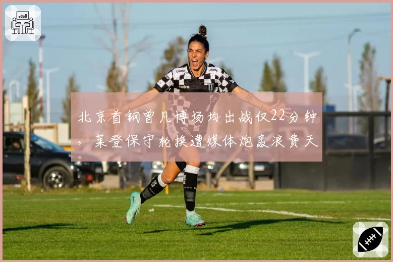 北京首钢曾凡博场均出战仅22分钟，莱登保守轮换遭媒体炮轰浪费天赋