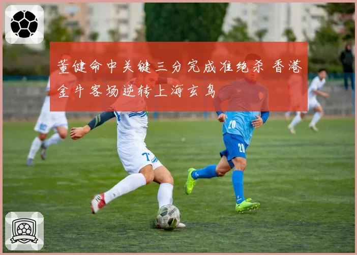 董健命中关键三分完成准绝杀 香港金牛客场逆转上海玄鸟