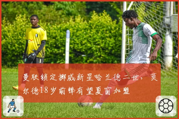 曼联锁定挪威新星哈兰德二世，莫尔德18岁前锋有望夏窗加盟