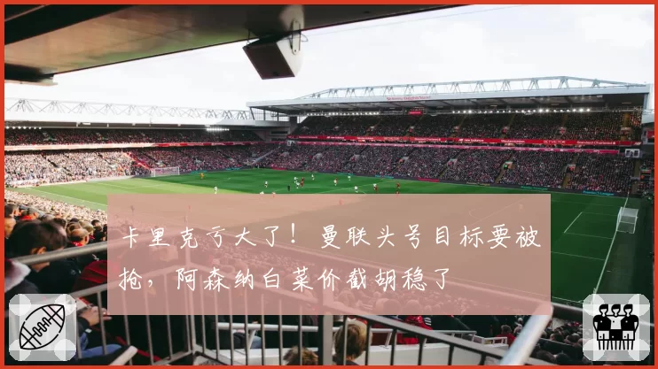 卡里克亏大了!曼联头号目标要被抢,阿森纳白菜价截胡稳了