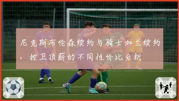 尼克斯布伦森续约与骑士加兰续约，控卫顶薪的不同性价比分析