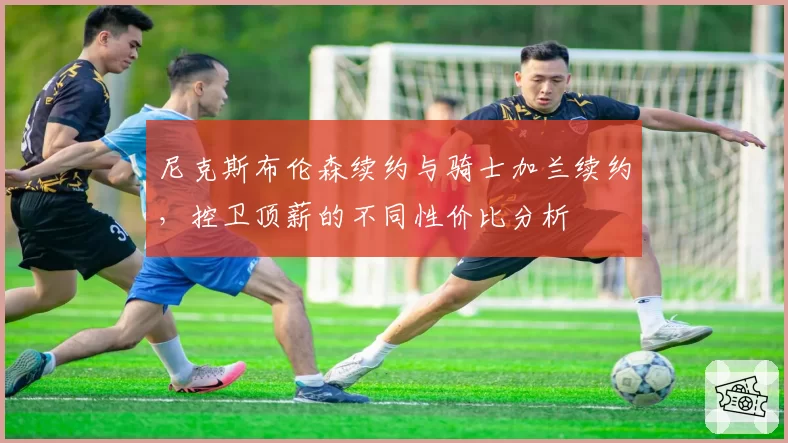 尼克斯布伦森续约与骑士加兰续约，控卫顶薪的不同性价比分析