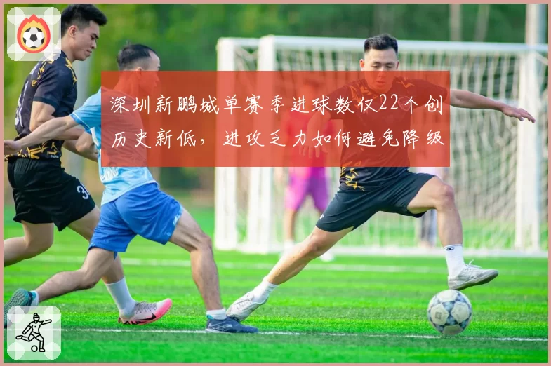 深圳新鹏城单赛季进球数仅22个创历史新低,进攻乏力如何避免降级厄运?