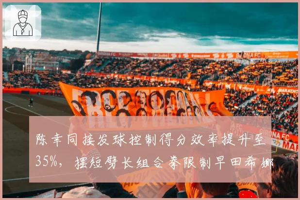 陈幸同接发球控制得分效率提升至35%,摆短劈长组合拳限制早田希娜