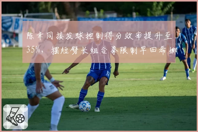 陈幸同接发球控制得分效率提升至35%,摆短劈长组合拳限制早田希娜