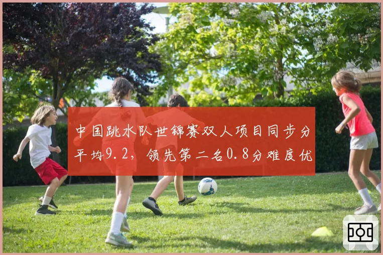 中国跳水队世锦赛双人项目同步分平均9.2，领先第二名0.8分难度优势明显